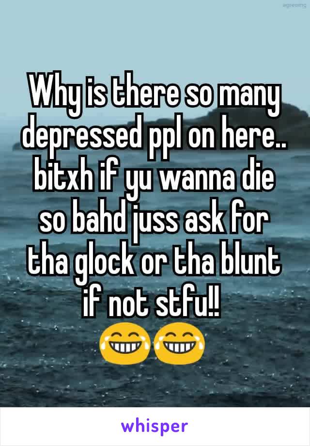 Why is there so many depressed ppl on here.. bitxh if yu wanna die so bahd juss ask for tha glock or tha blunt if not stfu!! 
😂😂 