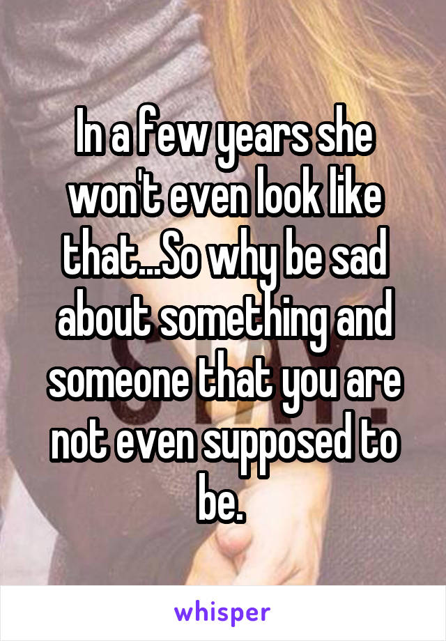 In a few years she won't even look like that...So why be sad about something and someone that you are not even supposed to be. 