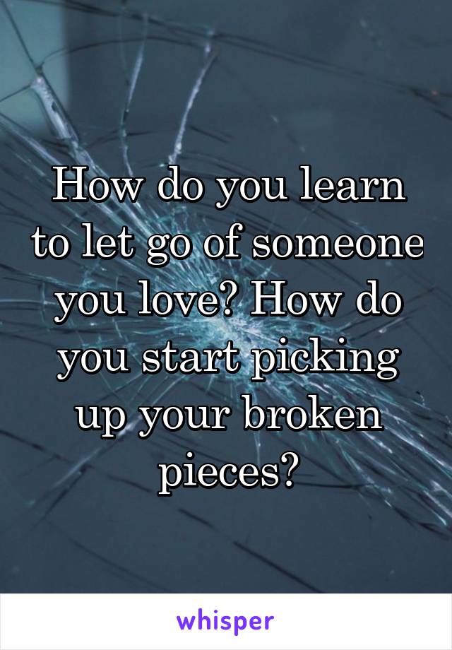 How do you learn to let go of someone you love? How do you start picking up your broken pieces?