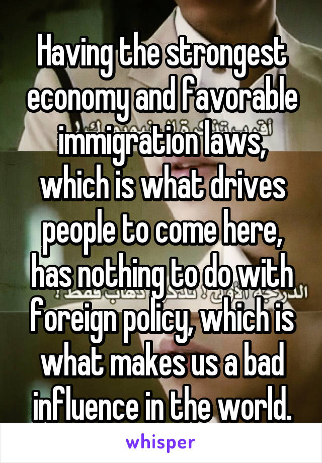 Having the strongest economy and favorable immigration laws, which is what drives people to come here, has nothing to do with foreign policy, which is what makes us a bad influence in the world.