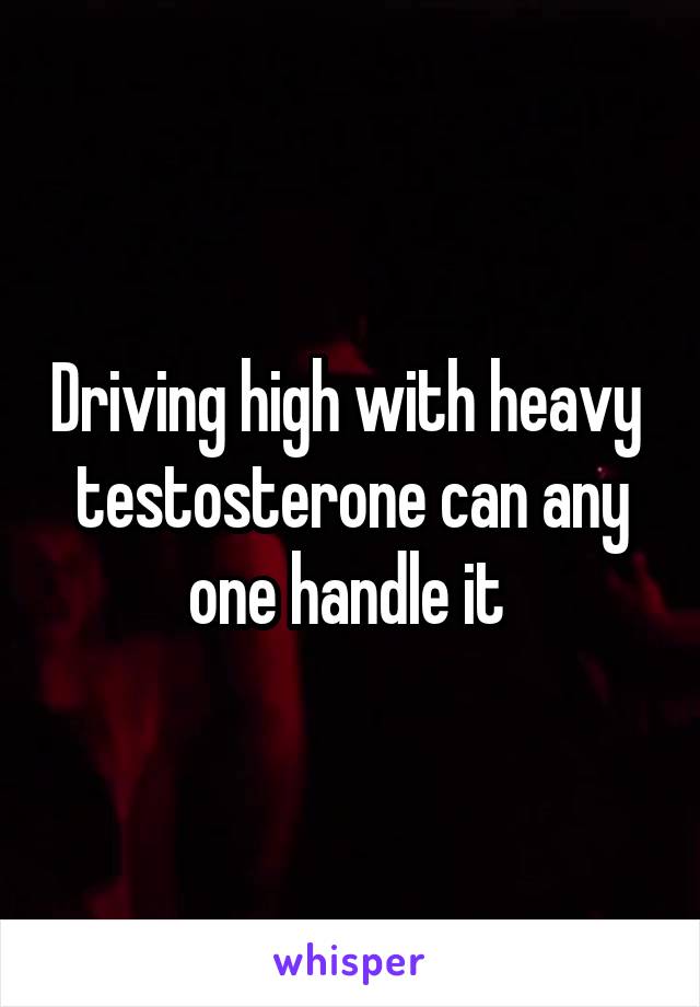 Driving high with heavy  testosterone can any one handle it 