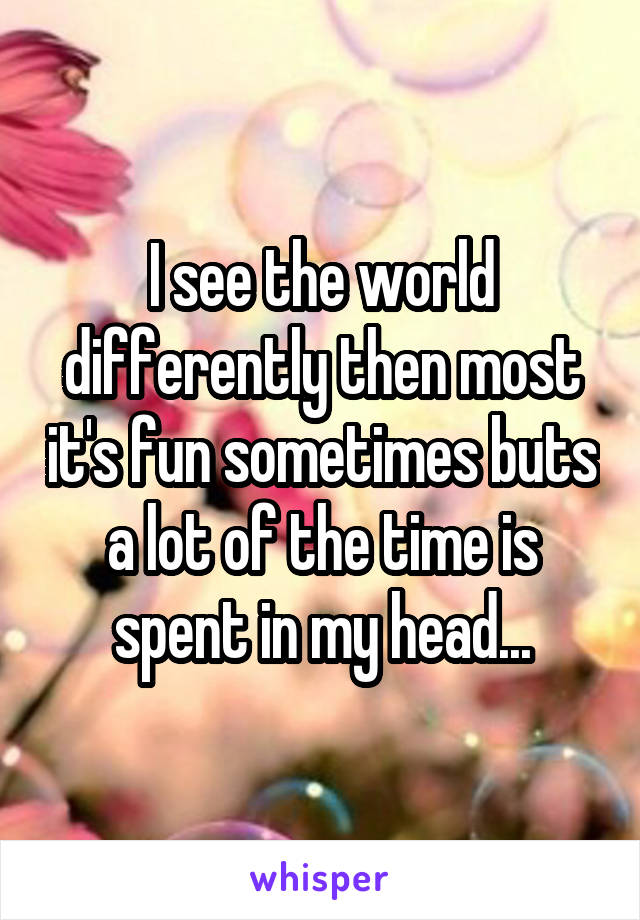 I see the world differently then most it's fun sometimes buts a lot of the time is spent in my head...