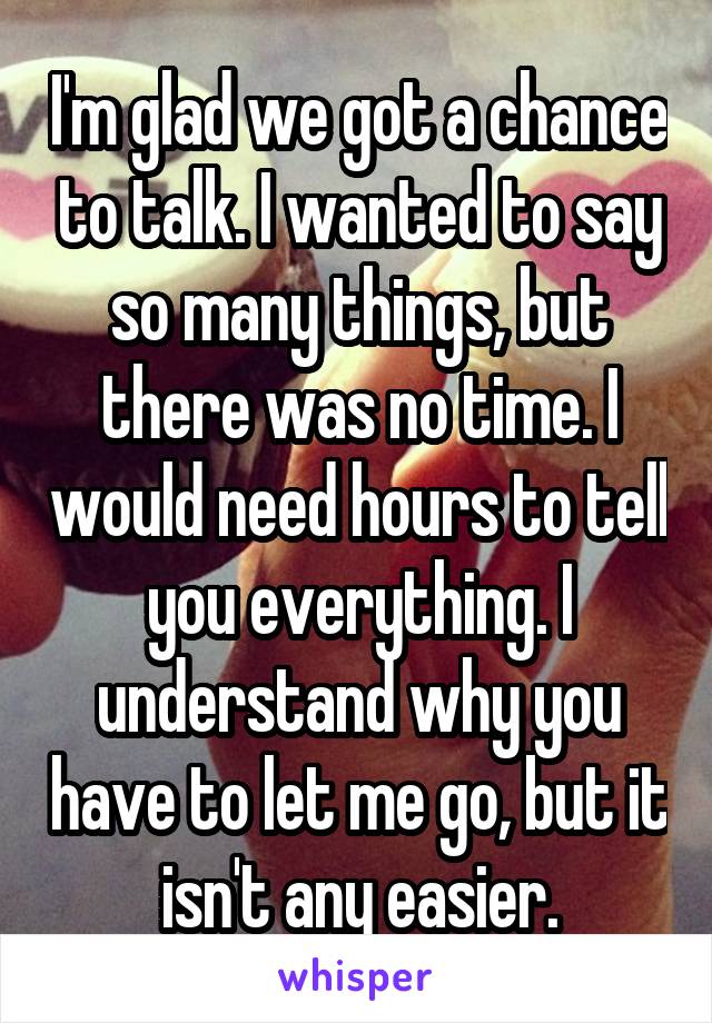 I'm glad we got a chance to talk. I wanted to say so many things, but there was no time. I would need hours to tell you everything. I understand why you have to let me go, but it isn't any easier.