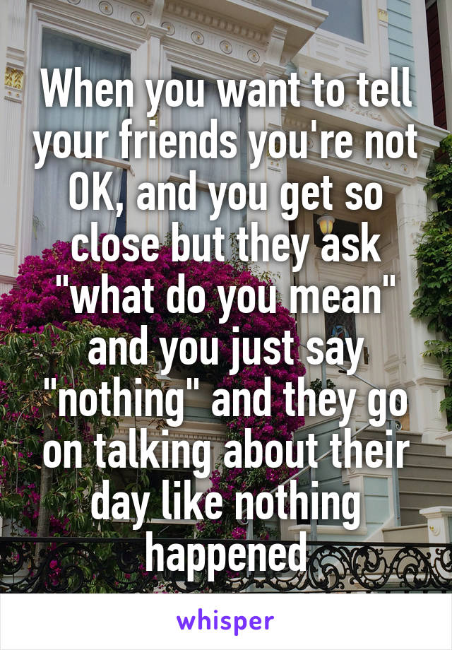 When you want to tell your friends you're not OK, and you get so close but they ask "what do you mean" and you just say "nothing" and they go on talking about their day like nothing happened