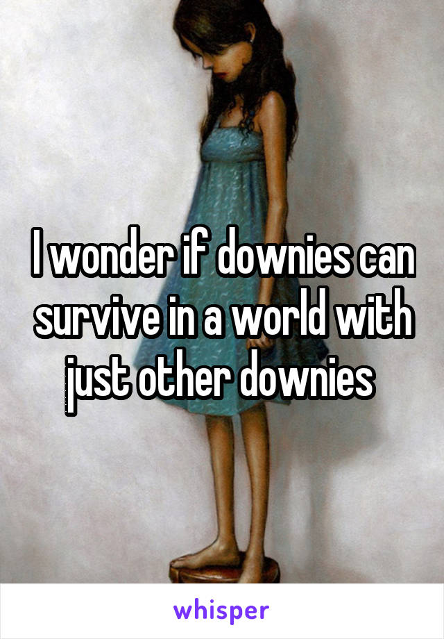 I wonder if downies can survive in a world with just other downies 