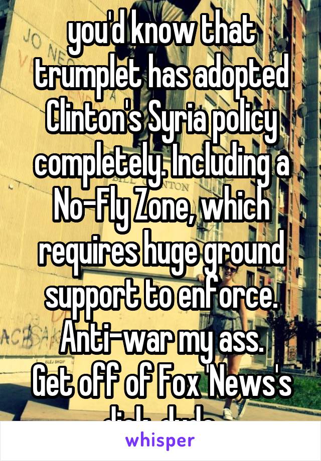 you'd know that trumplet has adopted Clinton's Syria policy completely. Including a No-Fly Zone, which requires huge ground support to enforce. Anti-war my ass.
Get off of Fox 'News's dick, dude.