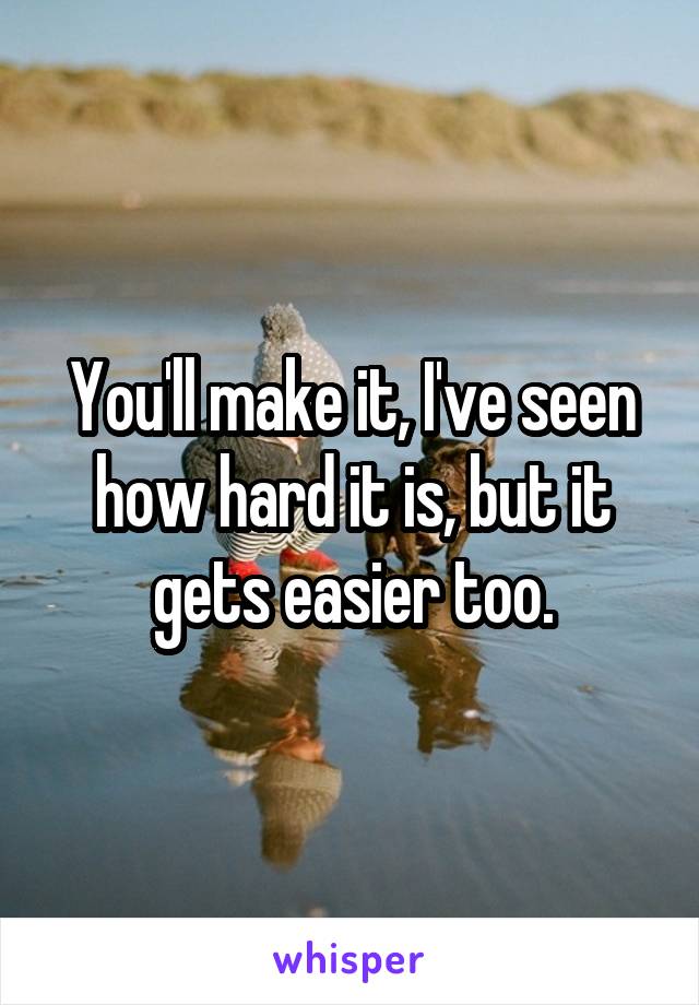 You'll make it, I've seen how hard it is, but it gets easier too.