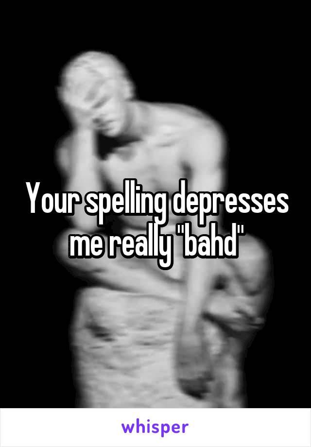 Your spelling depresses me really "bahd"