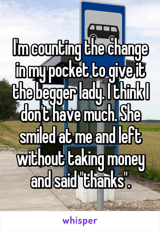 I'm counting the change in my pocket to give it the begger lady. I think I don't have much. She smiled at me and left without taking money and said "thanks".