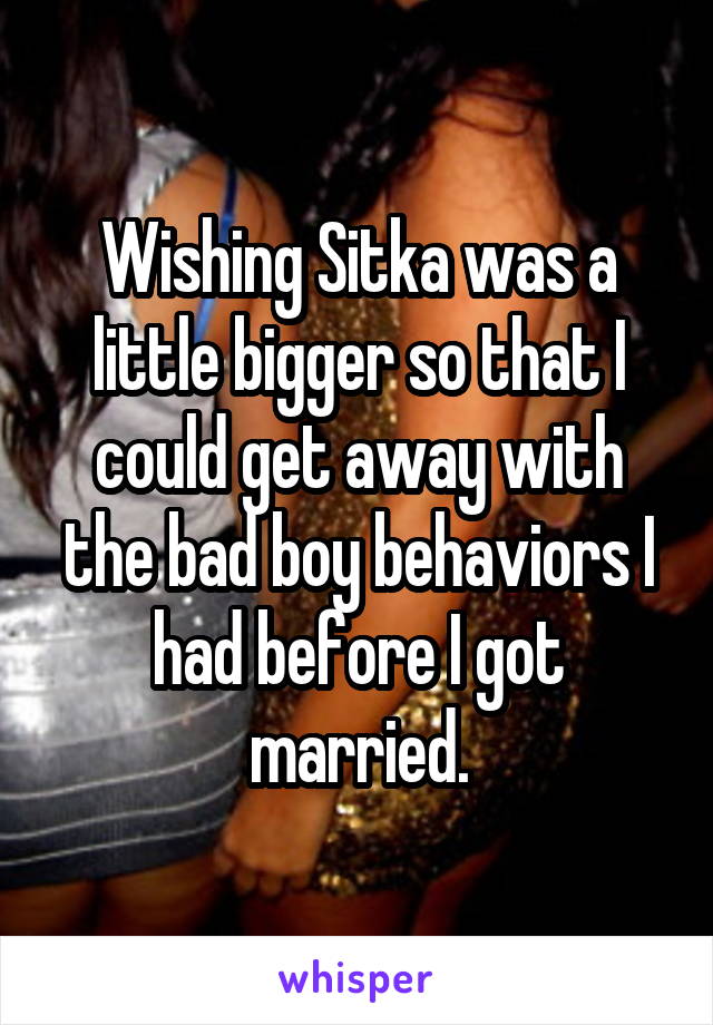 Wishing Sitka was a little bigger so that I could get away with the bad boy behaviors I had before I got married.