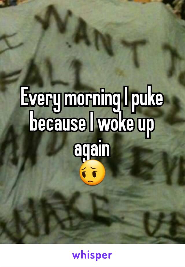 Every morning I puke because I woke up again
😔