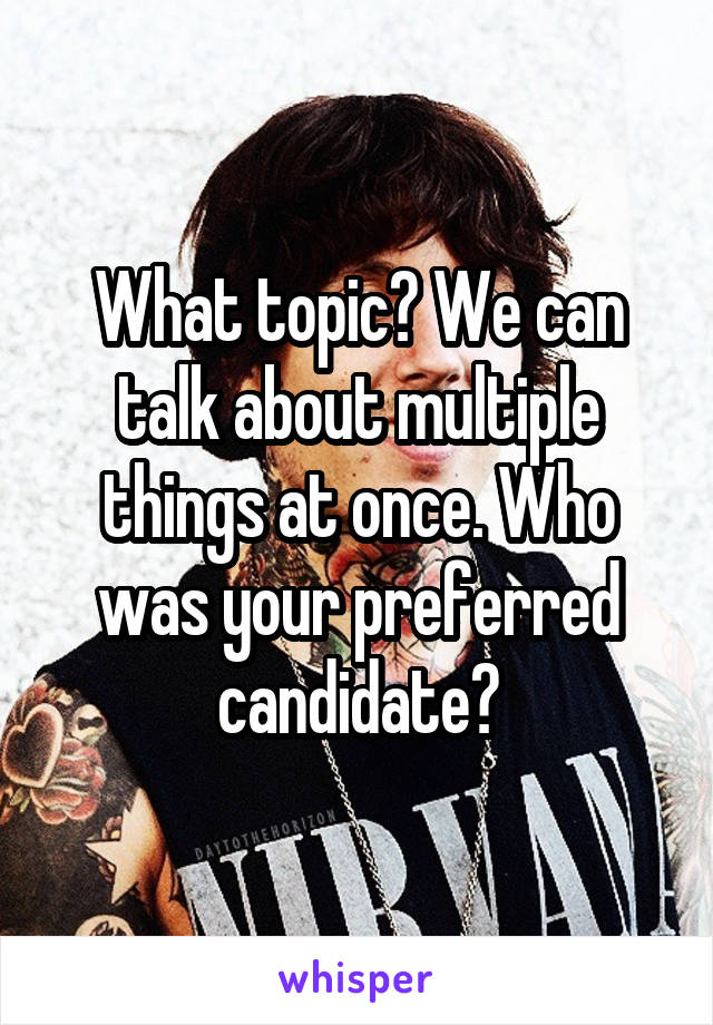 What topic? We can talk about multiple things at once. Who was your preferred candidate?