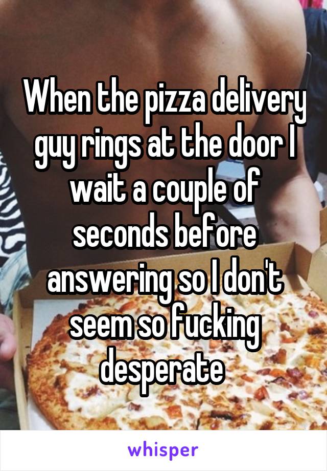 When the pizza delivery guy rings at the door I wait a couple of seconds before answering so I don't seem so fucking desperate 