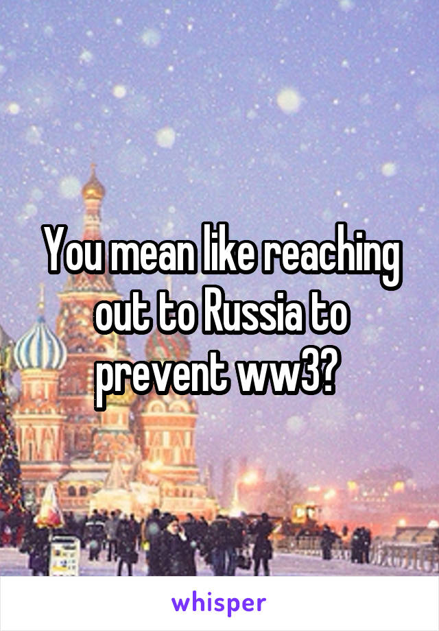 You mean like reaching out to Russia to prevent ww3? 