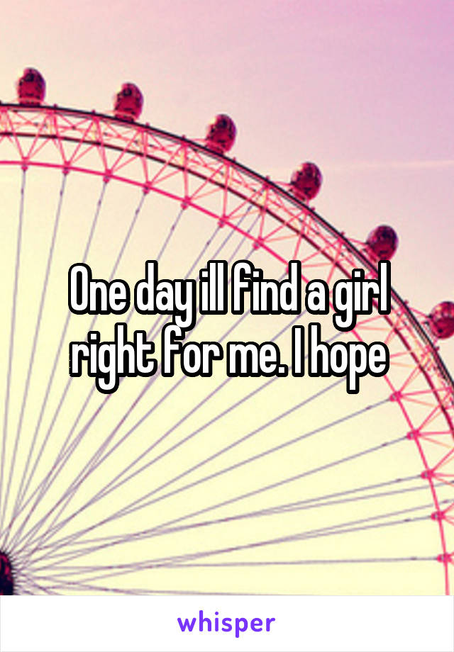 One day ill find a girl right for me. I hope