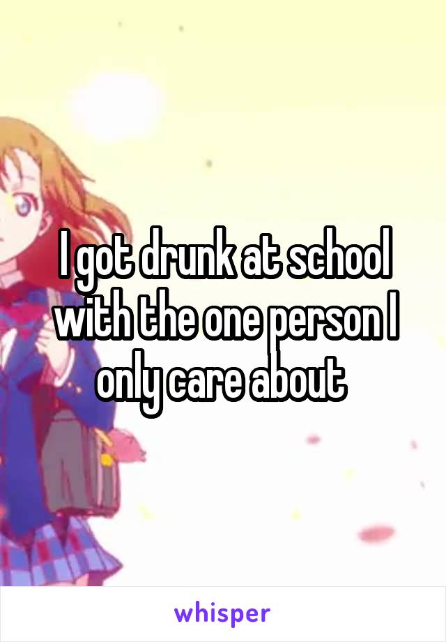 I got drunk at school with the one person I only care about 