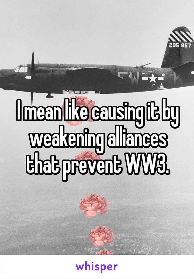 I mean like causing it by weakening alliances that prevent WW3.