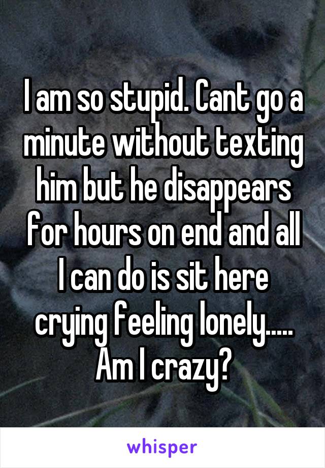 I am so stupid. Cant go a minute without texting him but he disappears for hours on end and all I can do is sit here crying feeling lonely..... Am I crazy?