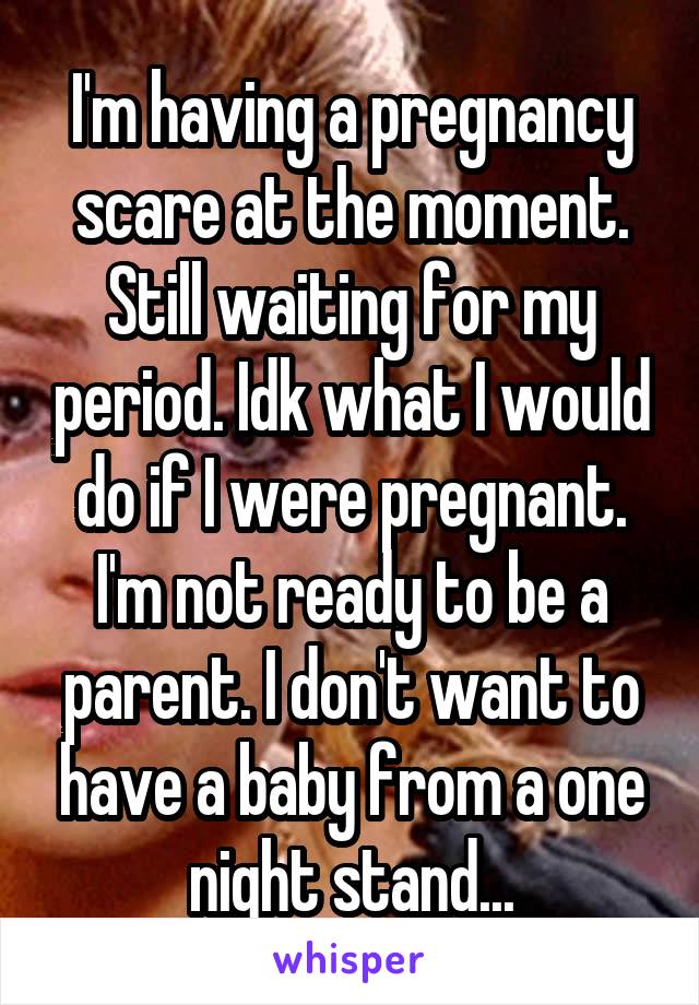 I'm having a pregnancy scare at the moment. Still waiting for my period. Idk what I would do if I were pregnant. I'm not ready to be a parent. I don't want to have a baby from a one night stand...