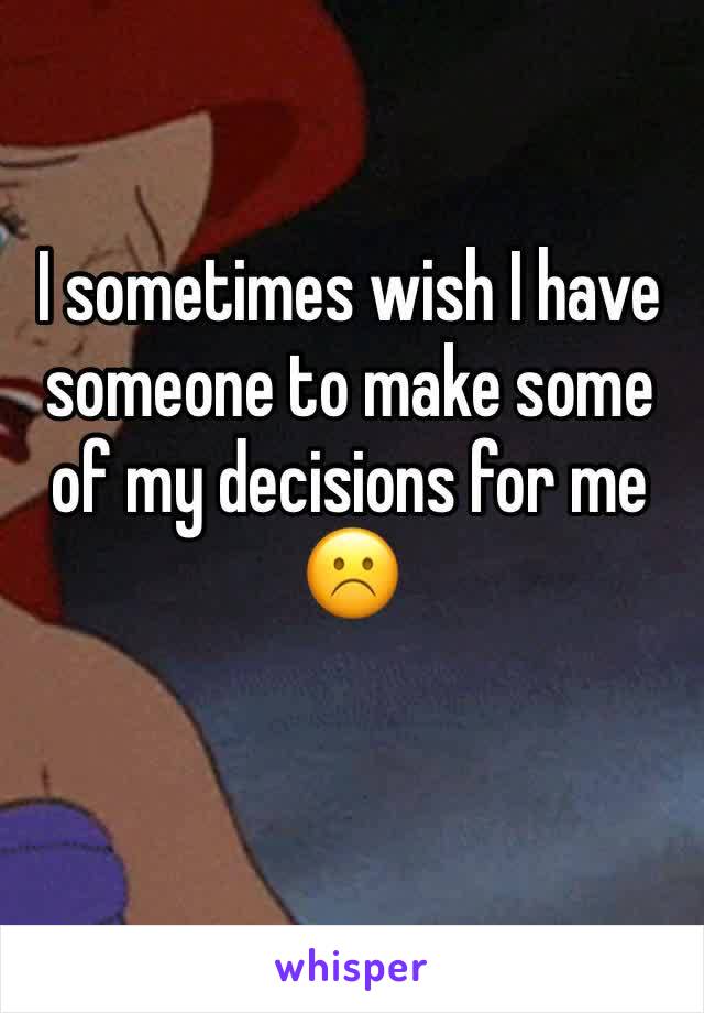 I sometimes wish I have someone to make some of my decisions for me ☹️