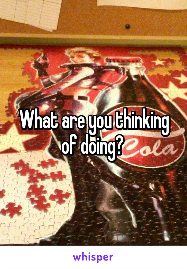 What are you thinking of doing? 