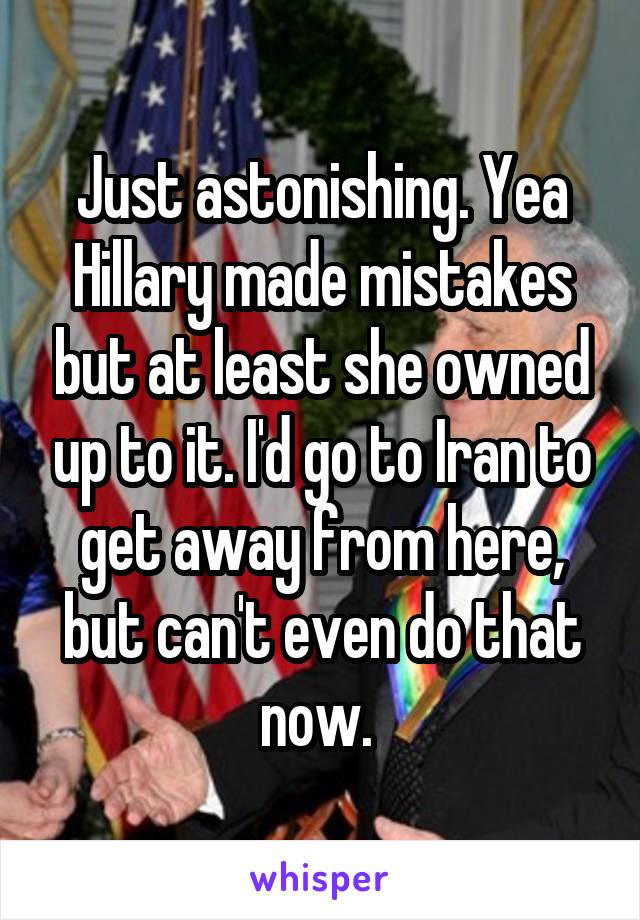 Just astonishing. Yea Hillary made mistakes but at least she owned up to it. I'd go to Iran to get away from here, but can't even do that now. 