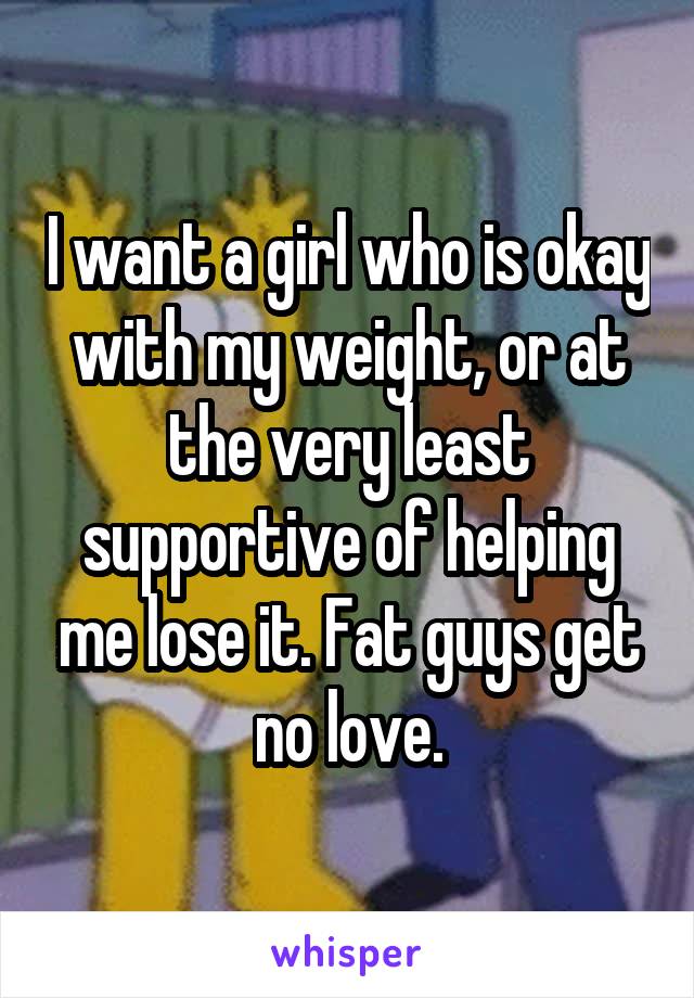 I want a girl who is okay with my weight, or at the very least supportive of helping me lose it. Fat guys get no love.