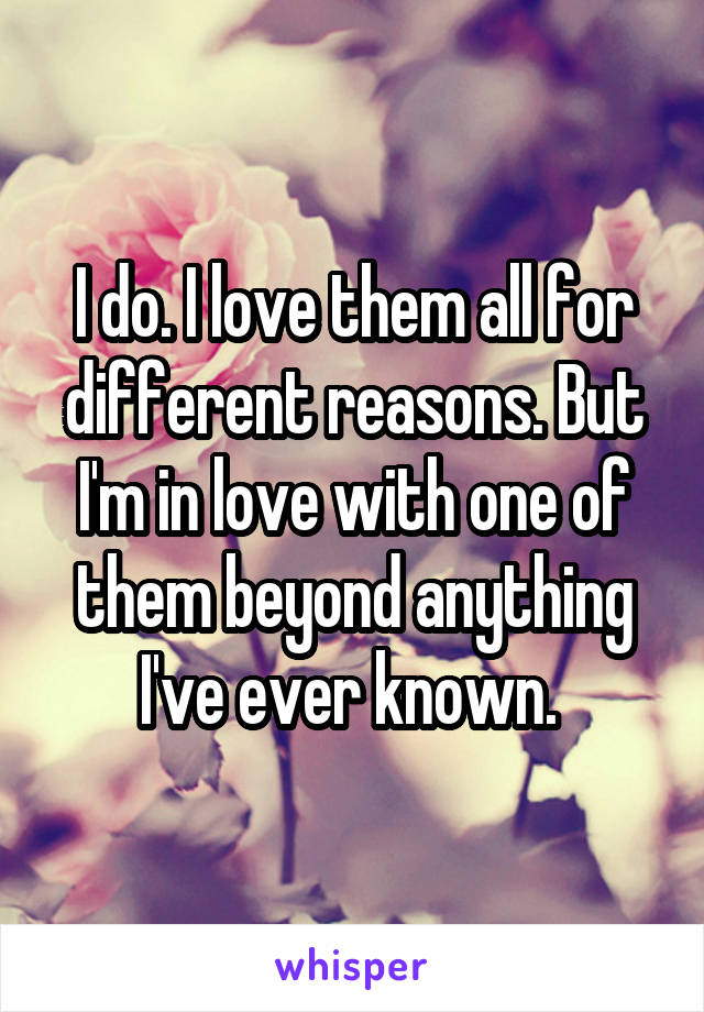 I do. I love them all for different reasons. But I'm in love with one of them beyond anything I've ever known. 