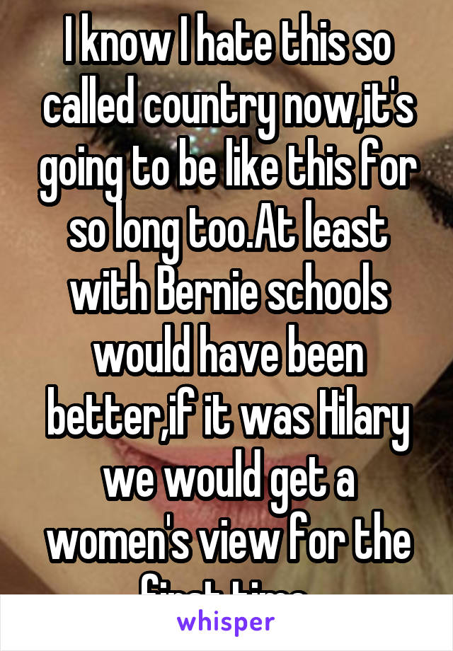 I know I hate this so called country now,it's going to be like this for so long too.At least with Bernie schools would have been better,if it was Hilary we would get a women's view for the first time 