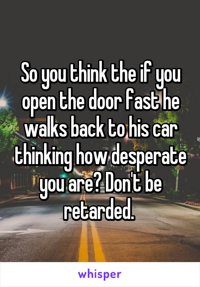 So you think the if you open the door fast he walks back to his car thinking how desperate you are? Don't be retarded. 