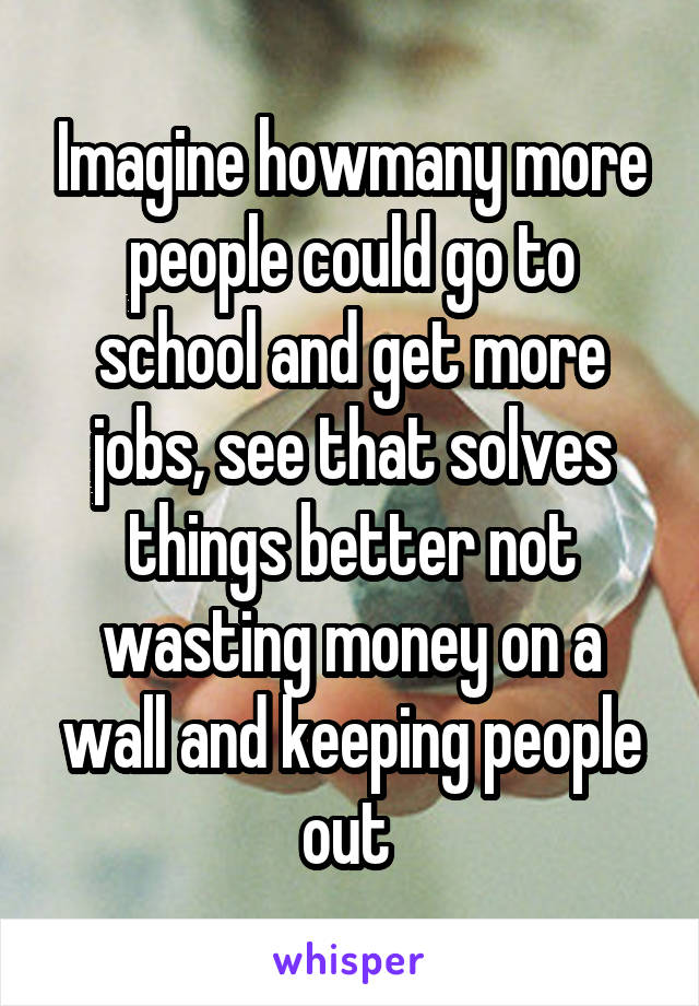 Imagine howmany more people could go to school and get more jobs, see that solves things better not wasting money on a wall and keeping people out 