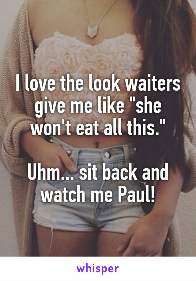 I love the look waiters give me like "she won't eat all this."

Uhm... sit back and watch me Paul!