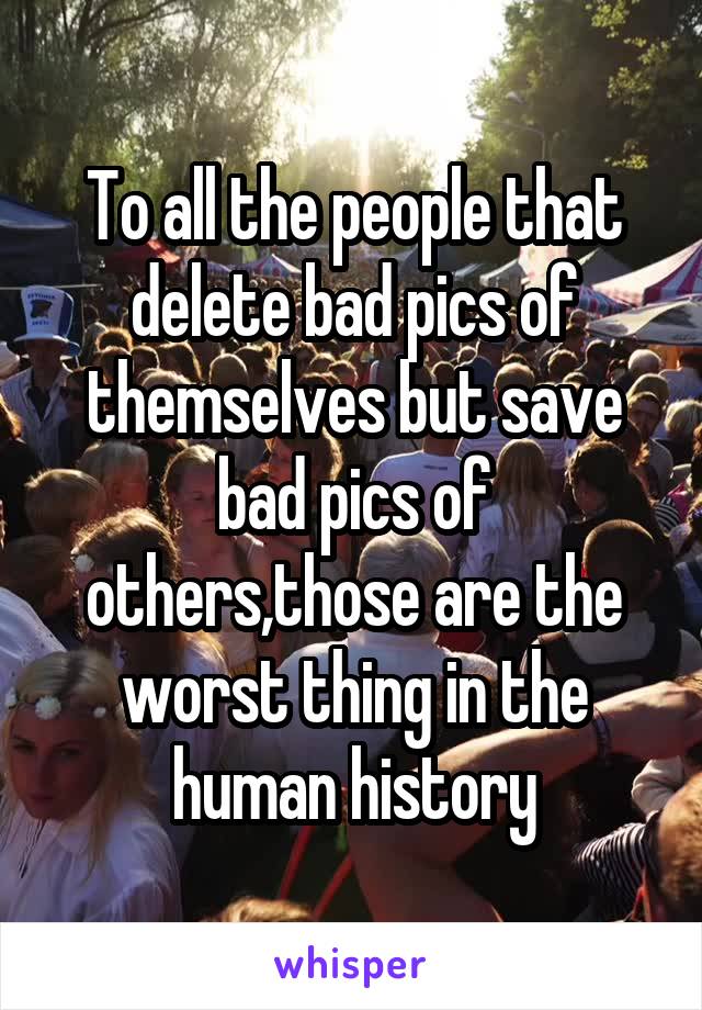 To all the people that delete bad pics of themselves but save bad pics of others,those are the worst thing in the human history