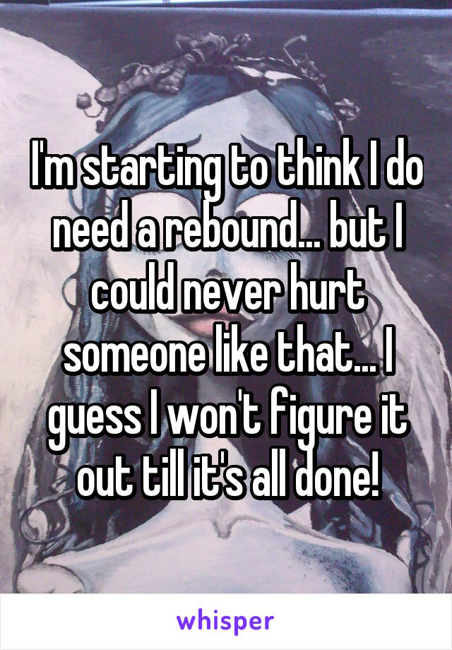 I'm starting to think I do need a rebound... but I could never hurt someone like that... I guess I won't figure it out till it's all done!