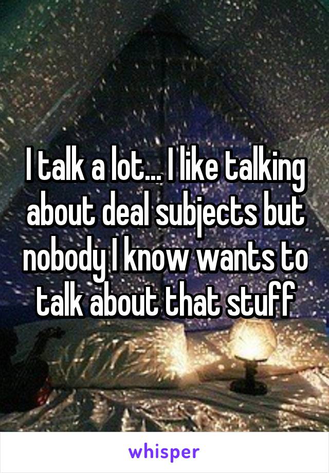 I talk a lot... I like talking about deal subjects but nobody I know wants to talk about that stuff