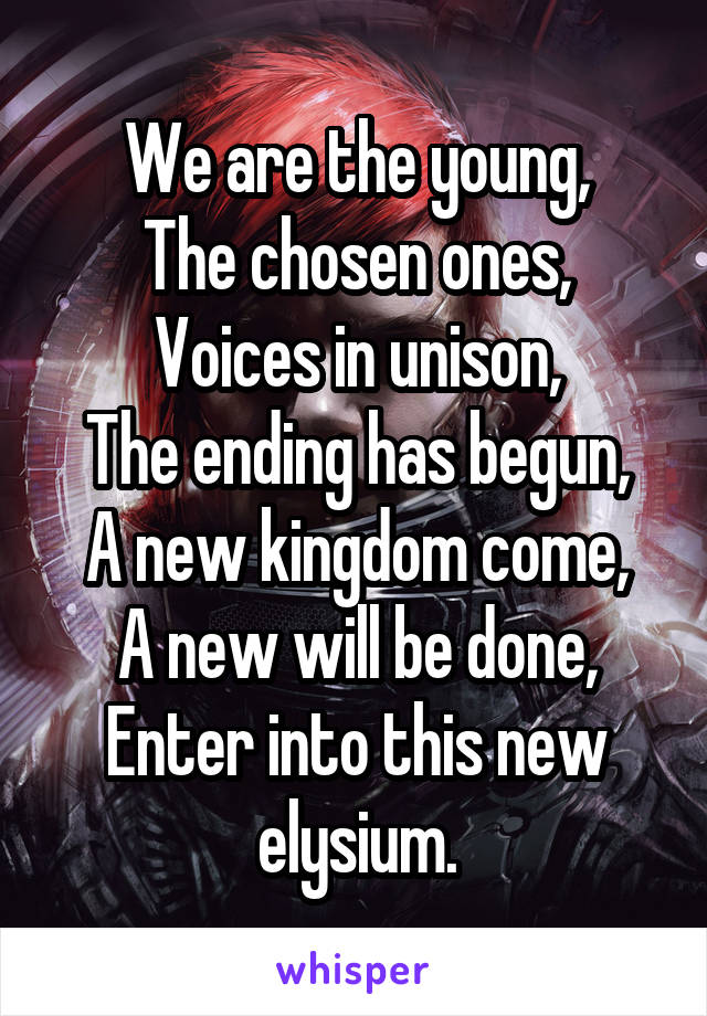 We are the young,
The chosen ones,
Voices in unison,
The ending has begun,
A new kingdom come,
A new will be done,
Enter into this new elysium.