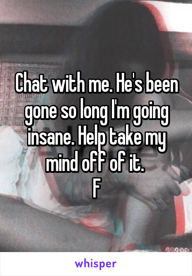 Chat with me. He's been gone so long I'm going insane. Help take my mind off of it. 
F