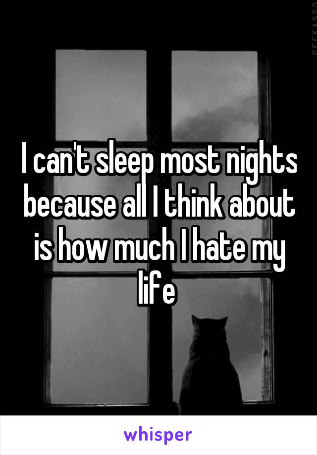 I can't sleep most nights because all I think about is how much I hate my life 