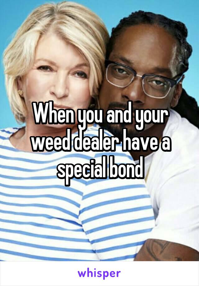 When you and your weed dealer have a special bond