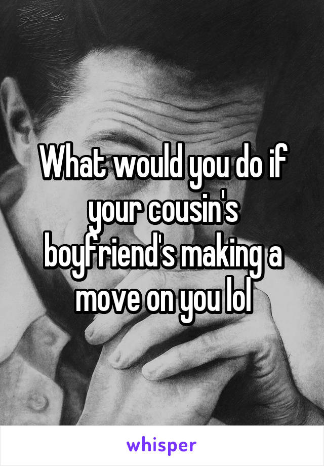 What would you do if your cousin's boyfriend's making a move on you lol