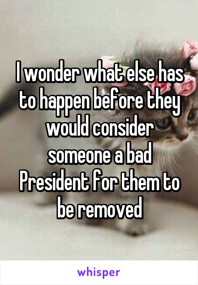 I wonder what else has to happen before they would consider someone a bad President for them to be removed