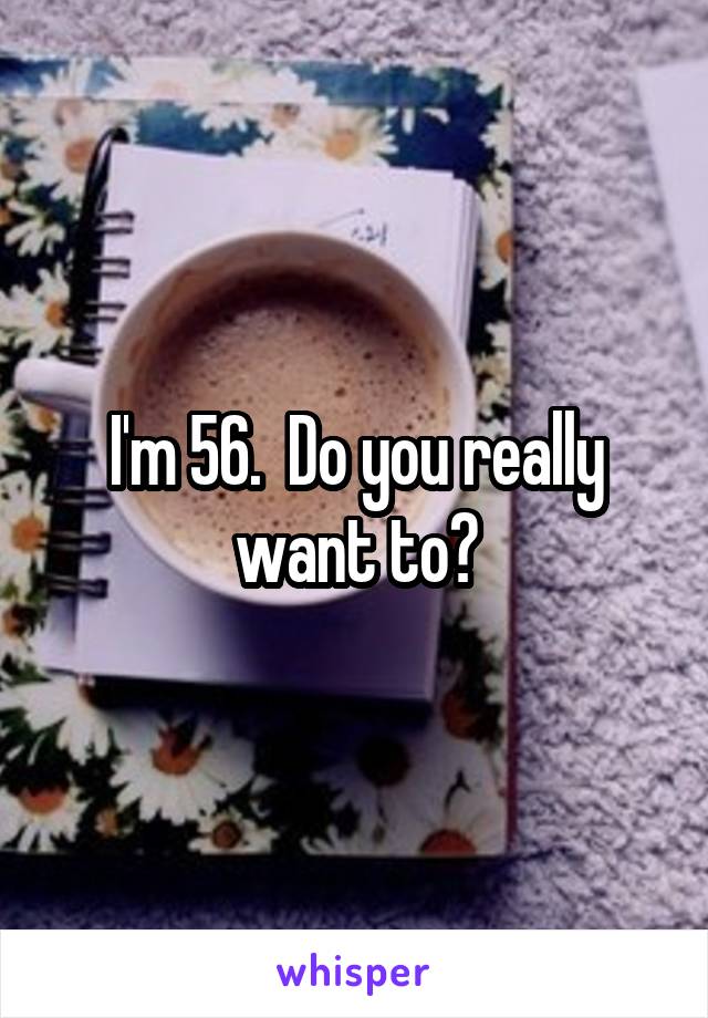 I'm 56.  Do you really want to?