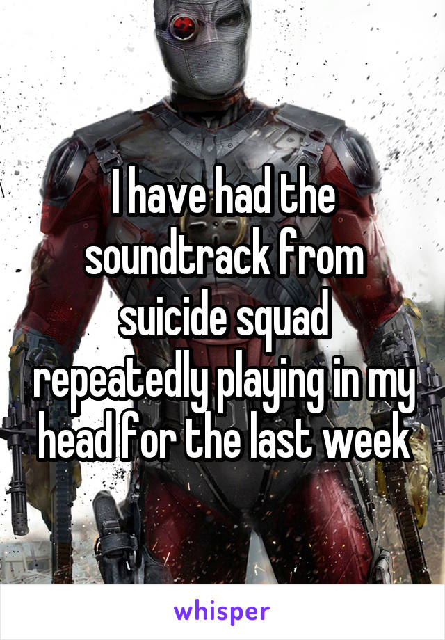 I have had the soundtrack from suicide squad repeatedly playing in my head for the last week