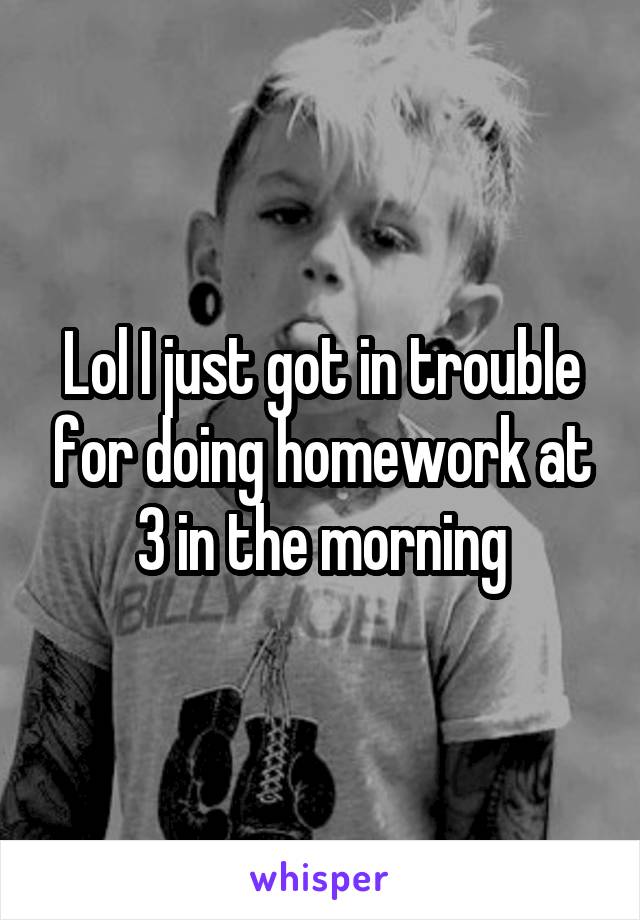 Lol I just got in trouble for doing homework at 3 in the morning