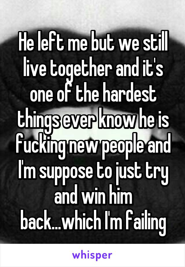 He left me but we still live together and it's one of the hardest things ever know he is fucking new people and I'm suppose to just try and win him back...which I'm failing