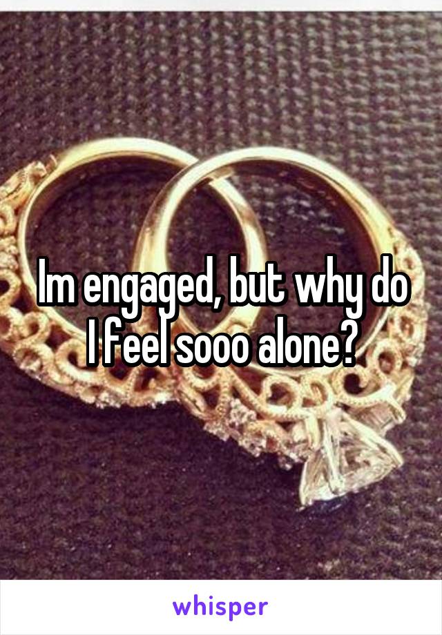 Im engaged, but why do I feel sooo alone?