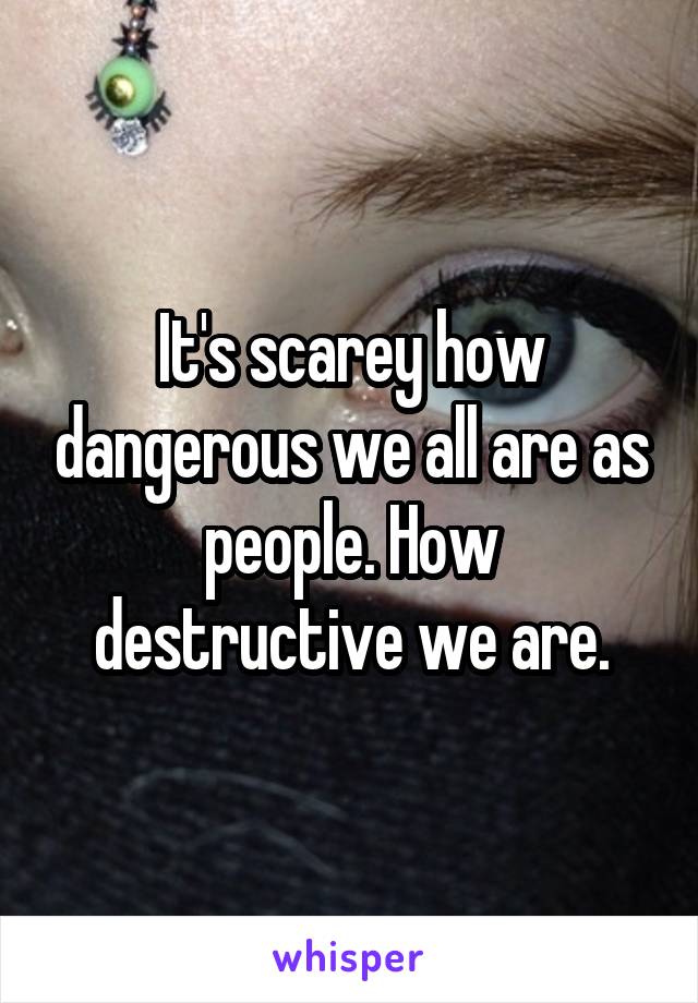 It's scarey how dangerous we all are as people. How destructive we are.