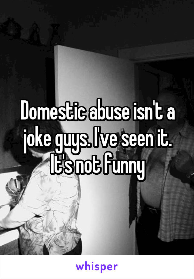 Domestic abuse isn't a joke guys. I've seen it. It's not funny