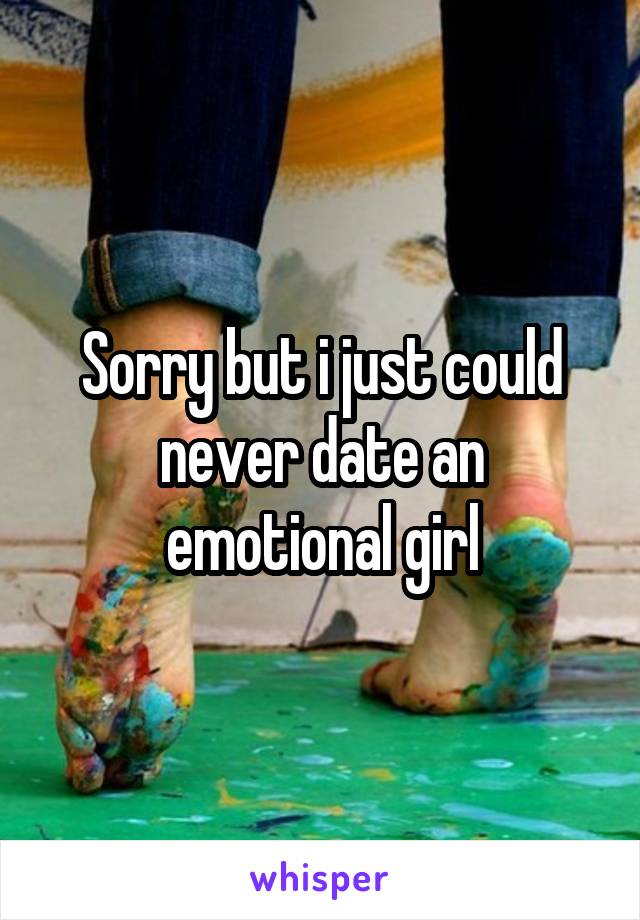 Sorry but i just could never date an emotional girl