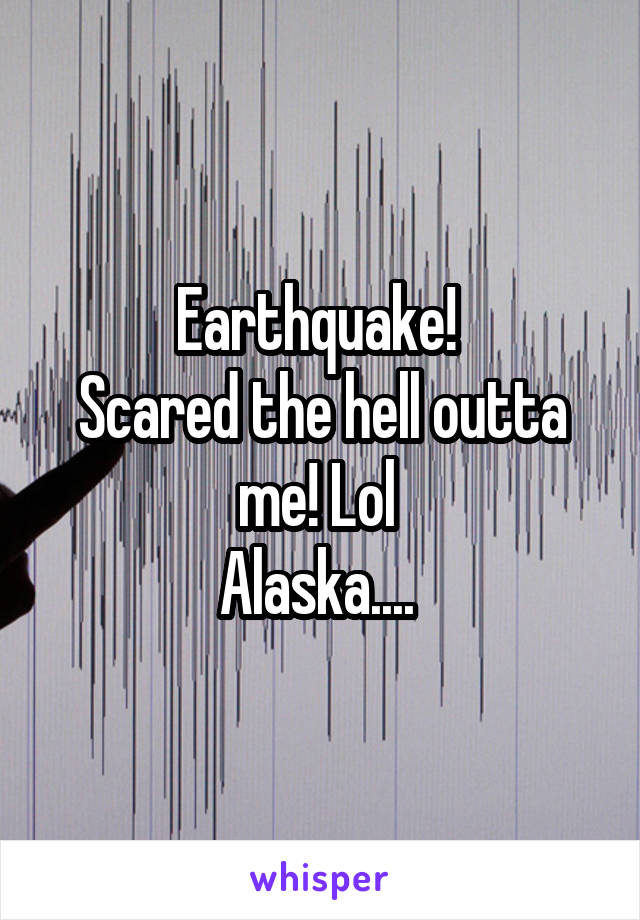 Earthquake! 
Scared the hell outta me! Lol 
Alaska.... 